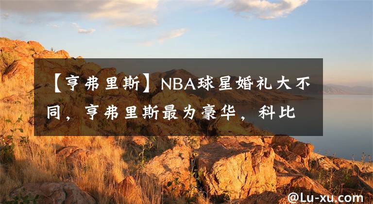 【亨弗里斯】NBA球星婚禮大不同，亨弗里斯最為豪華，科比最為低調(diào)