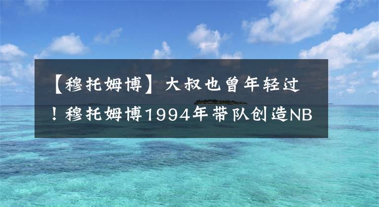 【穆托姆博】大叔也曾年輕過！穆托姆博1994年帶隊創(chuàng)造NBA第一次黑八奇跡