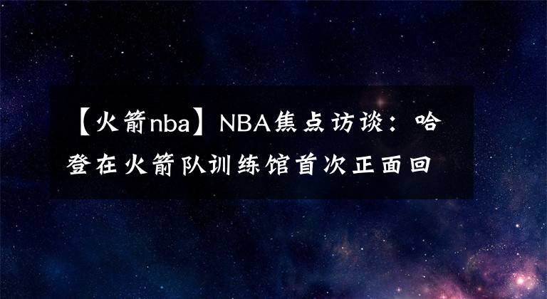 【火箭nba】NBA焦點訪談：哈登在火箭隊訓(xùn)練館首次正面回復(fù)恩比德質(zhì)疑和批評