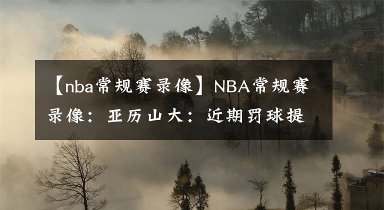 【nba常規(guī)賽錄像】NBA常規(guī)賽錄像：亞歷山大：近期罰球提升源于侵略性，我會(huì)保持