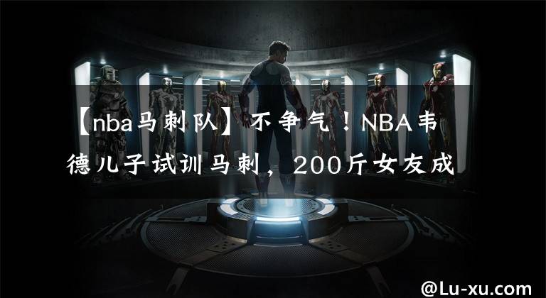 【nba馬刺隊(duì)】不爭(zhēng)氣！NBA韋德兒子試訓(xùn)馬刺，200斤女友成阻礙，韋德不讓其同居