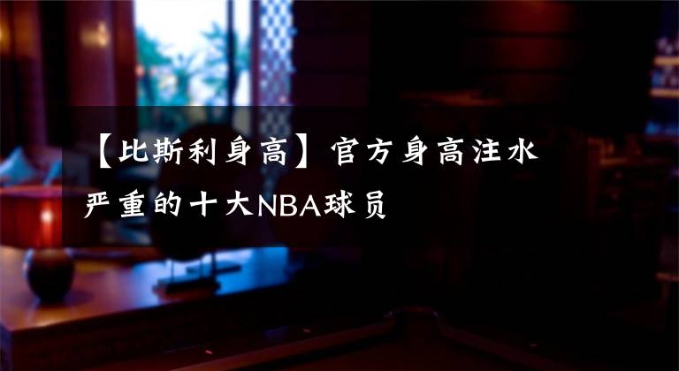 【比斯利身高】官方身高注水嚴重的十大NBA球員