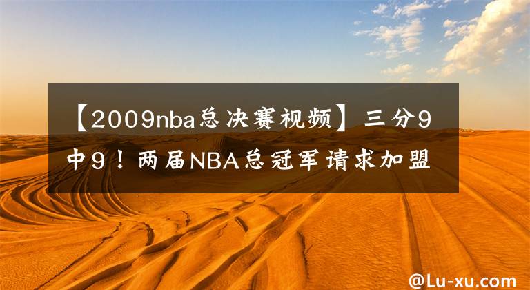 【2009nba總決賽視頻】三分9中9！兩屆NBA總冠軍請求加盟！湖人快點簽下他吧