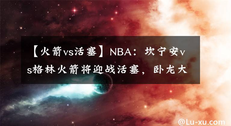 【火箭vs活塞】NBA：坎寧安vs格林火箭將迎戰(zhàn)活塞，臥龍大戰(zhàn)鳳雛，還是菜雞互啄