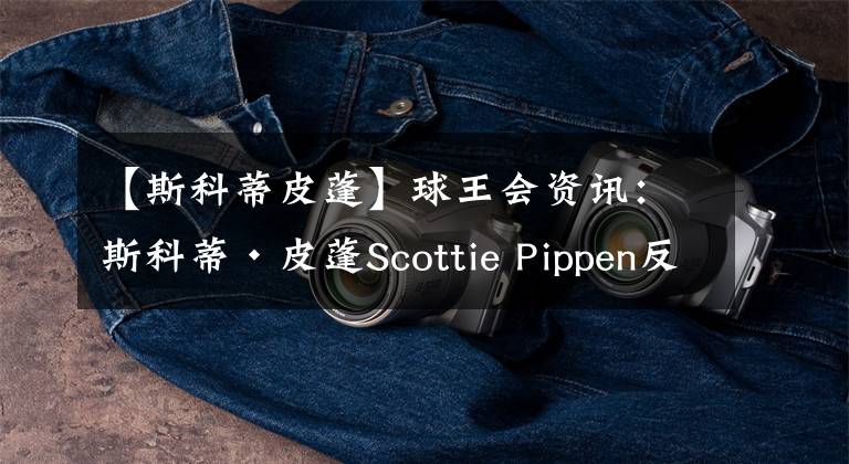 【斯科蒂皮蓬】球王會資訊：斯科蒂·皮蓬Scottie Pippen反思因欺凌而癱瘓勇兄弟