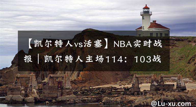 【凱爾特人vs活塞】NBA實(shí)時(shí)戰(zhàn)報(bào)｜凱爾特人主場(chǎng)114：103戰(zhàn)勝活塞