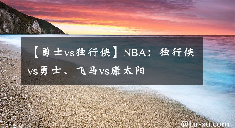 【勇士vs獨(dú)行俠】NBA：獨(dú)行俠vs勇士、飛馬vs康太陽