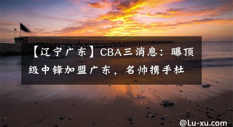 【遼寧廣東】CBA三消息：曝頂級中鋒加盟廣東，名帥攜手杜鋒，遼寧大調(diào)整