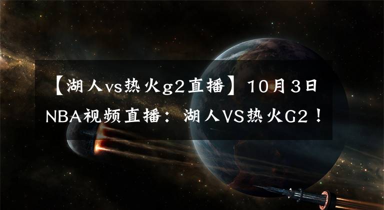 【湖人vs熱火g2直播】10月3日NBA視頻直播：湖人VS熱火G2！熱火不能輸?shù)膽?zhàn)役！