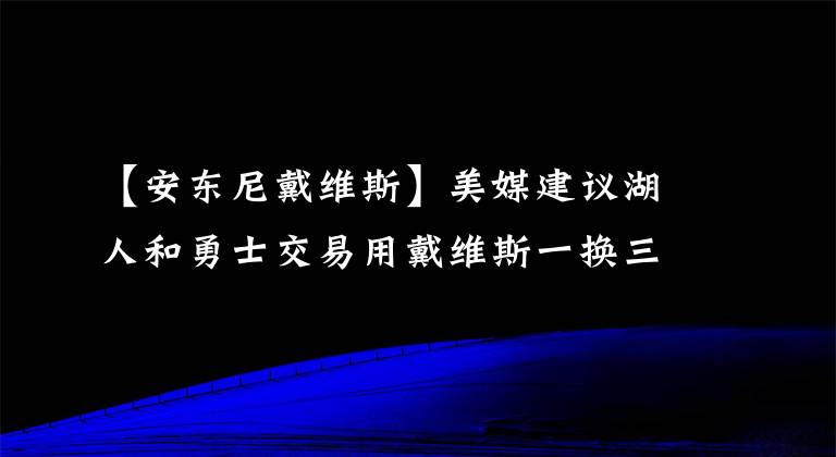 【安東尼戴維斯】美媒建議湖人和勇士交易用戴維斯一換三，實(shí)現(xiàn)雙贏