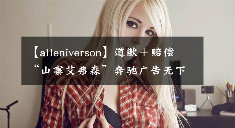 【alleniverson】道歉＋賠償“山寨艾弗森”奔馳廣告無(wú)下限，律師函在路上