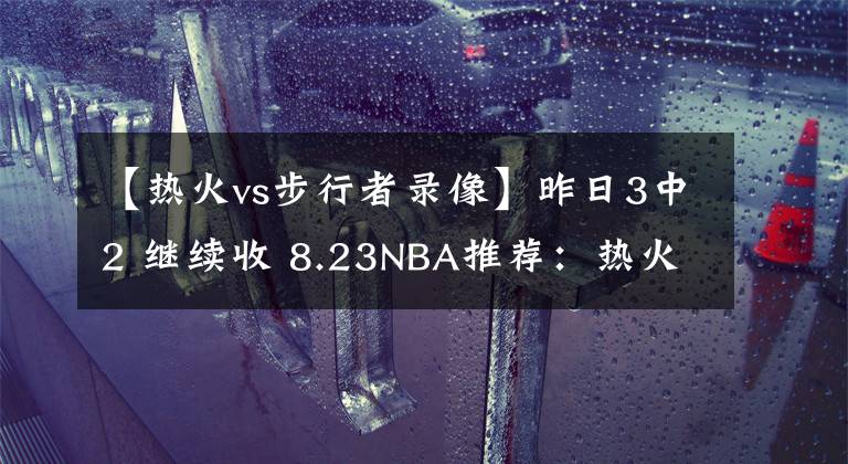 【熱火vs步行者錄像】昨日3中2 繼續(xù)收 8.23NBA推薦：熱火VS步行者