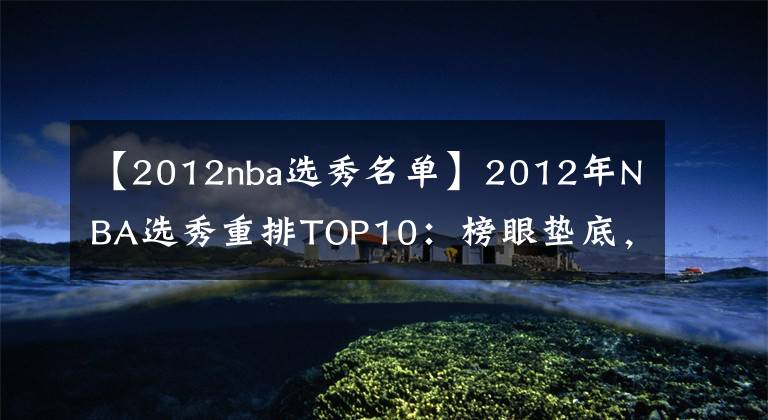 【2012nba選秀名單】2012年NBA選秀重排TOP10：榜眼墊底，格林逆襲，濃眉第1無懸念