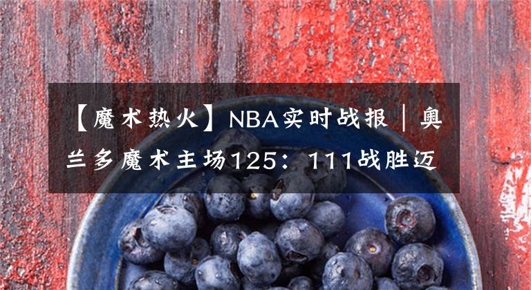 【魔術(shù)熱火】NBA實時戰(zhàn)報｜奧蘭多魔術(shù)主場125：111戰(zhàn)勝邁阿密熱火