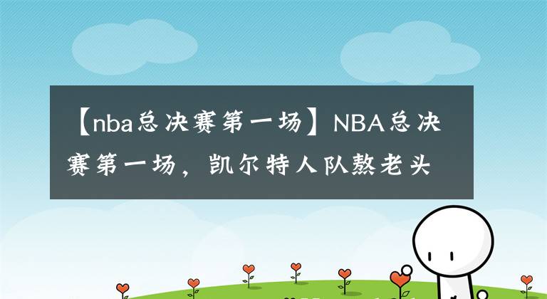 【nba總決賽第一場】NBA總決賽第一場，凱爾特人隊(duì)熬老頭成功