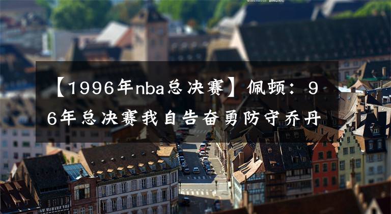 【1996年nba總決賽】佩頓：96年總決賽我自告奮勇防守喬丹 盡力讓他慢下來