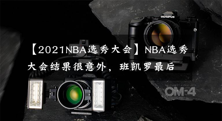 【2021NBA選秀大會】NBA選秀大會結(jié)果很意外，班凱羅最后一百米反超成狀元，活塞大賺