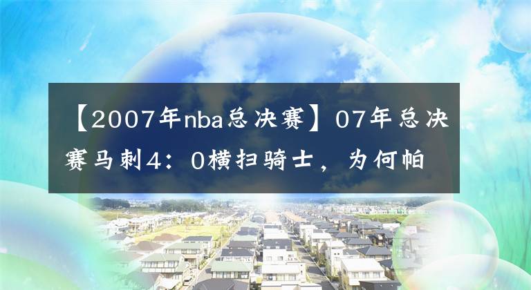 【2007年nba總決賽】07年總決賽馬刺4：0橫掃騎士，為何帕克能力壓鄧肯吉諾比利成FMVP