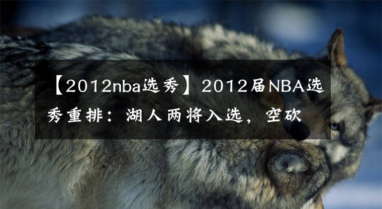 【2012nba選秀】2012屆NBA選秀重排：湖人兩將入選，空砍王第三，第一實至名歸