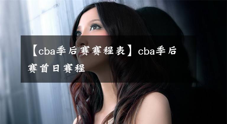 【cba季后賽賽程表】cba季后賽首日賽程