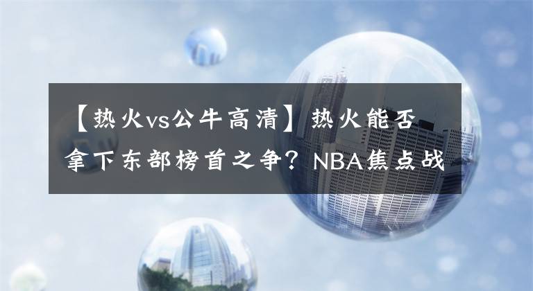 【熱火vs公牛高清】熱火能否拿下東部榜首之爭？NBA焦點(diǎn)戰(zhàn)解析：熱火VS公牛