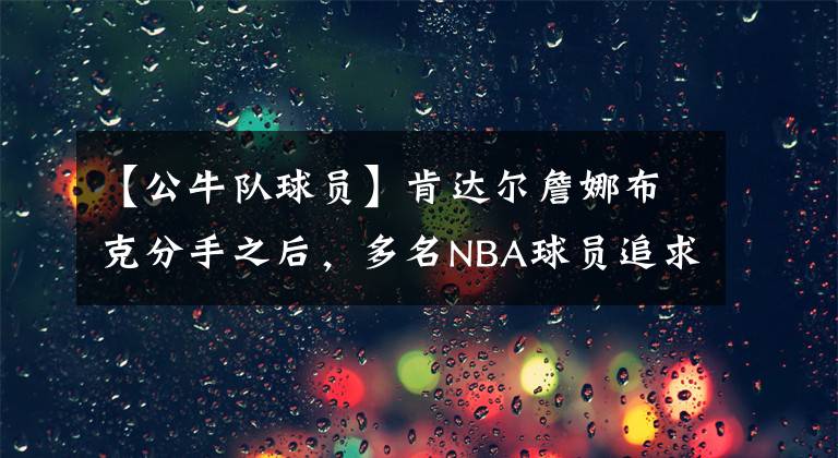 【公牛隊(duì)球員】肯達(dá)爾詹娜布克分手之后，多名NBA球員追求詹娜，公牛球哥領(lǐng)銜！