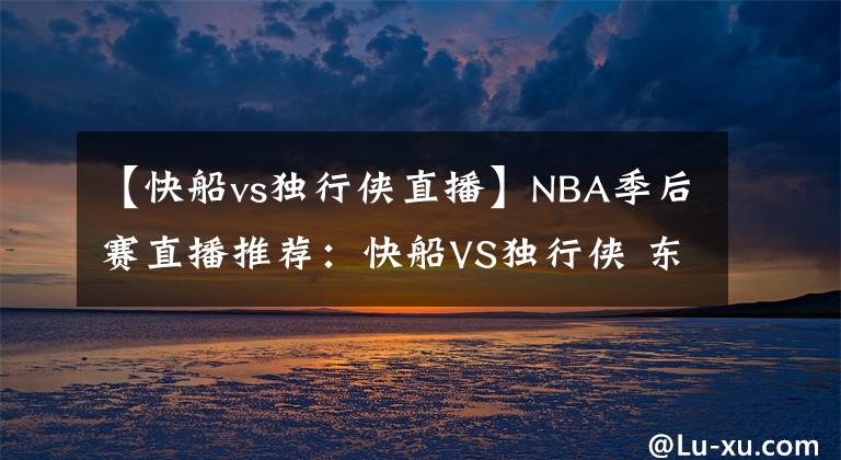 【快船vs獨行俠直播】NBA季后賽直播推薦：快船VS獨行俠 東契奇?zhèn)〕蓜儇撌?></a></div>
              <div   id=