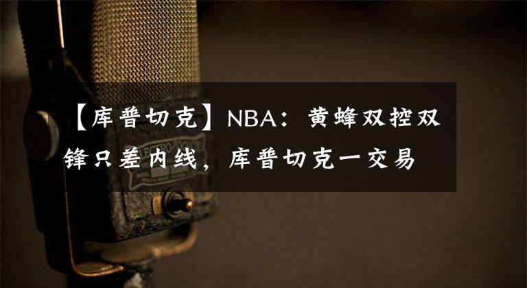 【庫普切克】NBA：黃蜂雙控雙鋒只差內線，庫普切克一交易可封神