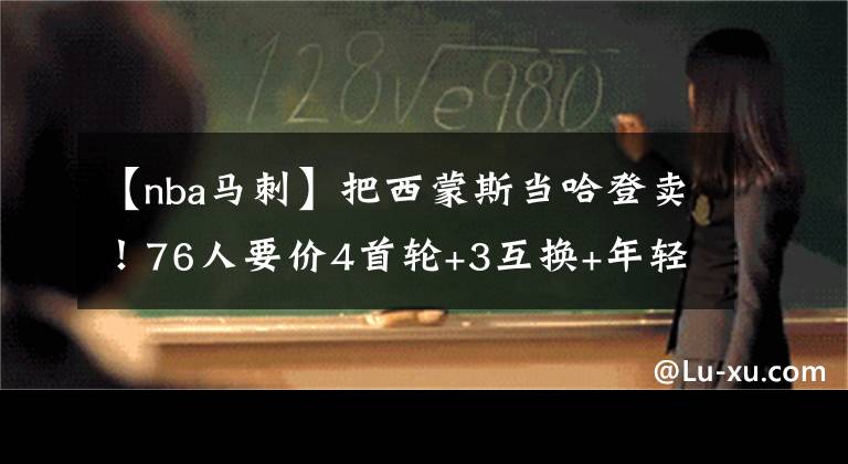 【nba馬刺】把西蒙斯當(dāng)哈登賣！76人要價(jià)4首輪+3互換+年輕球員 遭到馬刺拒絕