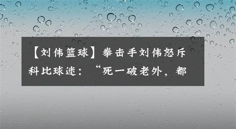 【劉偉籃球】拳擊手劉偉怒斥科比球迷：“死一破老外，都瞎悲哀”，官媒回應了