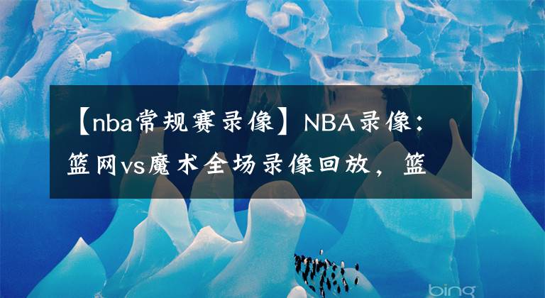 【nba常規(guī)賽錄像】NBA錄像：籃網(wǎng)vs魔術(shù)全場(chǎng)錄像回放，籃網(wǎng)vs魔術(shù)錄像