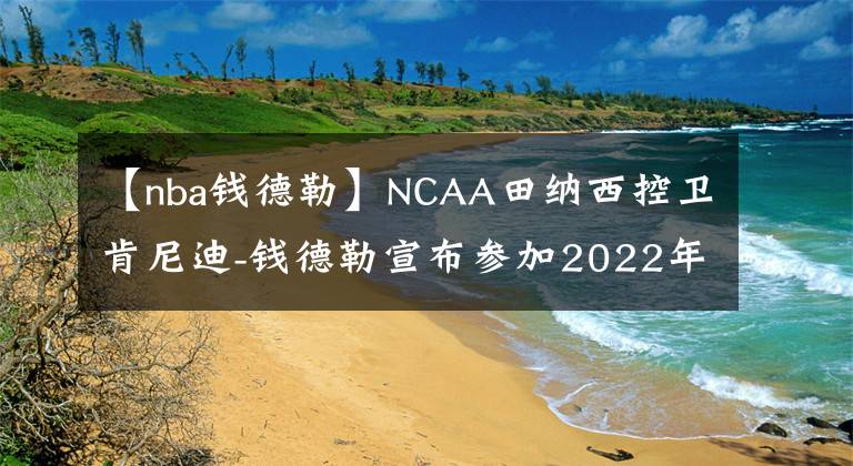 【nba錢(qián)德勒】NCAA田納西控衛(wèi)肯尼迪-錢(qián)德勒宣布參加2022年NBA選秀