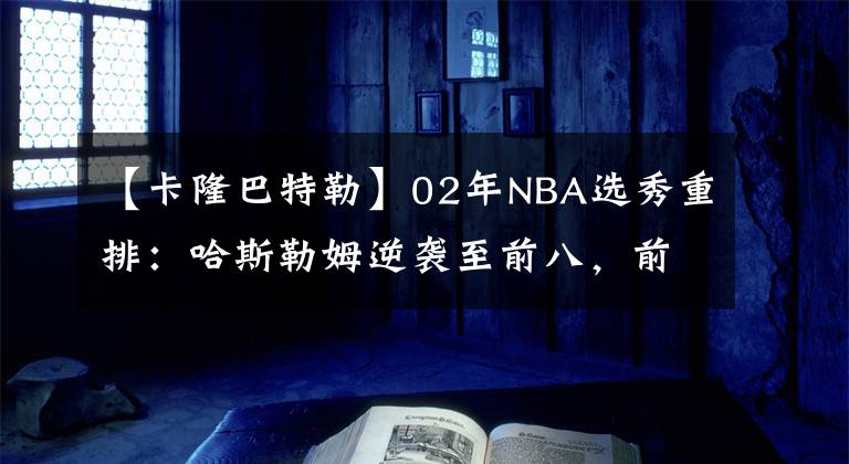 【卡隆巴特勒】02年NBA選秀重排：哈斯勒姆逆襲至前八，前二毫無懸念！