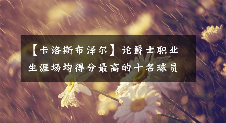 【卡洛斯布澤爾】論爵士職業(yè)生涯場(chǎng)均得分最高的十名球員，現(xiàn)役博揚(yáng)和米切爾入選