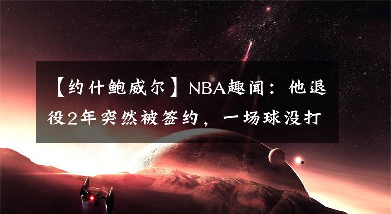 【約什鮑威爾】NBA趣聞：他退役2年突然被簽約，一場球沒打，卻白拿430萬薪水