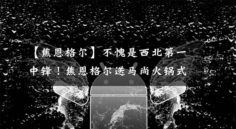 【焦恩格爾】不愧是西北第一中鋒！焦恩格爾送馬尚火鍋式大帽，替補(bǔ)席被點(diǎn)燃