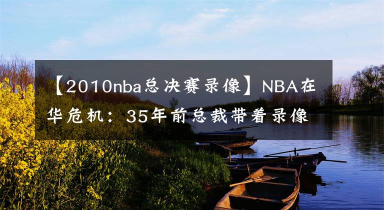 【2010nba總決賽錄像】NBA在華危機：35年前總裁帶著錄像帶求央視轉(zhuǎn)播 如今一天就陷困境