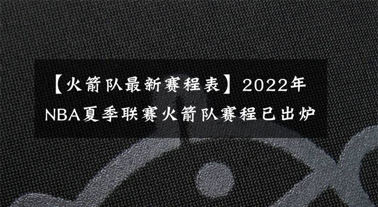 【火箭隊最新賽程表】2022年NBA夏季聯(lián)賽火箭隊賽程已出爐，探花班切羅將挑戰(zhàn)狀元與榜眼