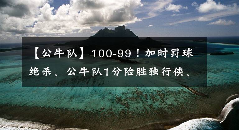 【公牛隊(duì)】100-99！加時(shí)罰球絕殺，公牛隊(duì)1分險(xiǎn)勝獨(dú)行俠，郭昊文無緣登場