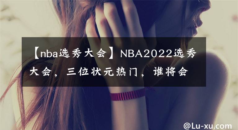 【nba選秀大會(huì)】NBA2022選秀大會(huì)，三位狀元熱門，誰將會(huì)成為最終狀元！