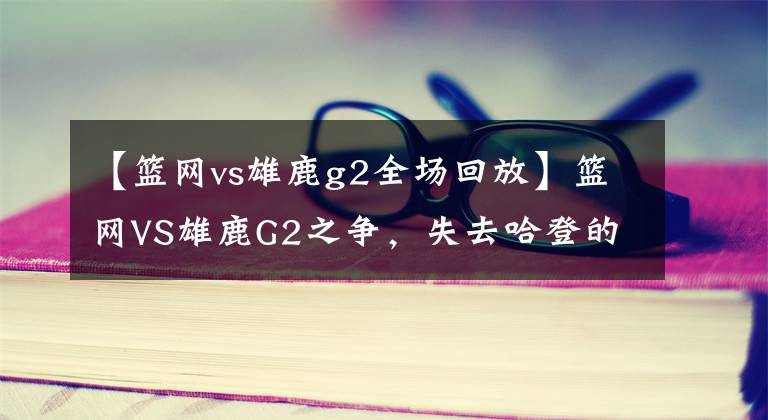 【籃網(wǎng)vs雄鹿g2全場回放】籃網(wǎng)VS雄鹿G2之爭，失去哈登的籃網(wǎng)或?qū)⒙鋽?></a></div>
              <div   id=