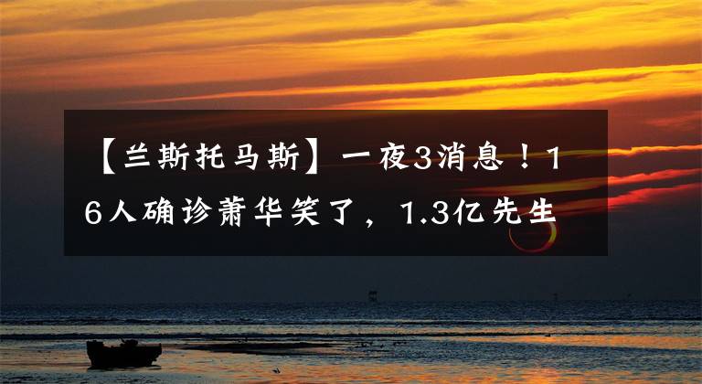 【蘭斯托馬斯】一夜3消息！16人確診蕭華笑了，1.3億先生或續(xù)約，一人獲多隊青睞