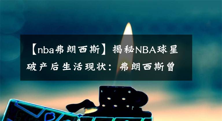 【nba弗朗西斯】揭秘NBA球星破產(chǎn)后生活現(xiàn)狀：弗朗西斯曾偷竊入獄，坎普餐廳洗碗