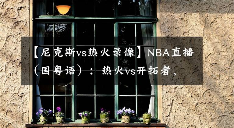 【尼克斯vs熱火錄像】NBA直播（國粵語）：熱火vs開拓者，巴特勒和利拉德誰能帶隊取勝