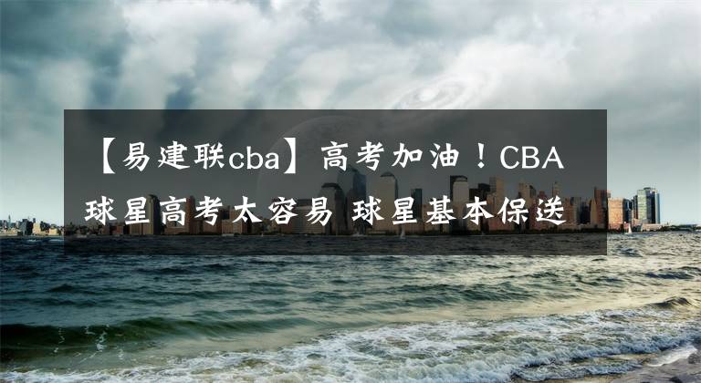 【易建聯(lián)cba】高考加油！CBA球星高考太容易 球星基本保送，易建聯(lián)考試不帶筆