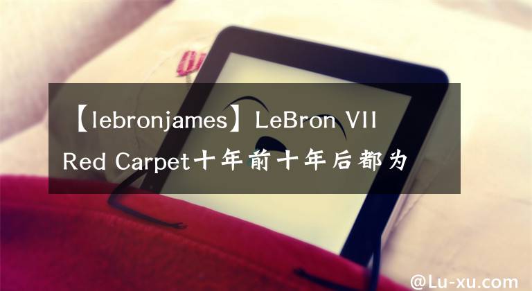 【lebronjames】LeBron VII Red Carpet十年前十年后都為眾所矚目的時(shí)刻而生