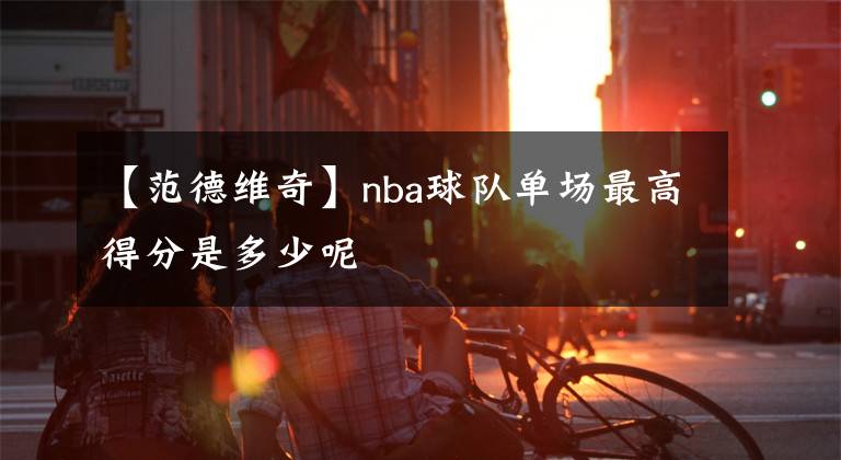 【范德維奇】nba球隊(duì)單場(chǎng)最高得分是多少呢