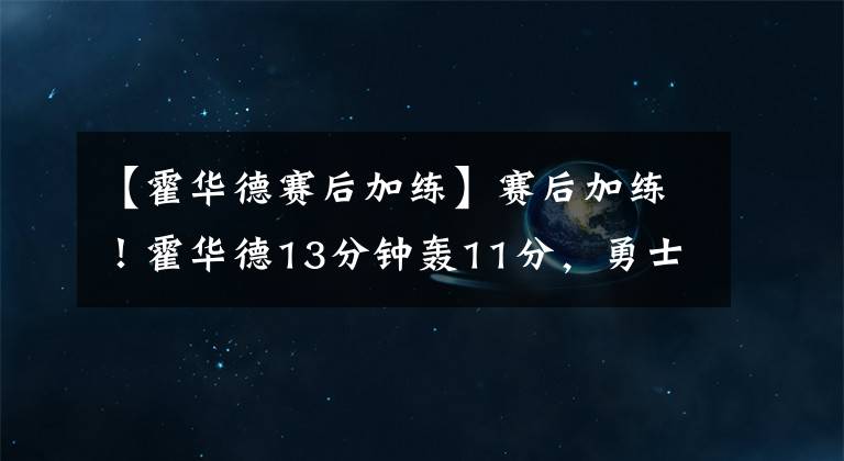 【霍華德賽后加練】賽后加練！霍華德13分鐘轟11分，勇士痛擊西部第二，火箭躺贏