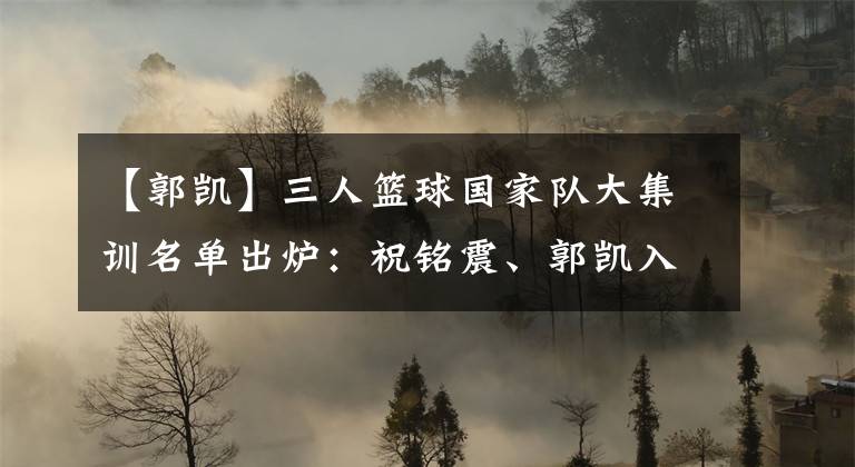 【郭凱】三人籃球國家隊大集訓(xùn)名單出爐：祝銘震、郭凱入選男隊 張芷婷領(lǐng)銜女隊