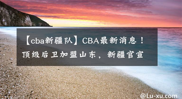 【cba新疆隊】CBA最新消息！頂級后衛(wèi)加盟山東，新疆官宣主帥，郭士強帶隊慘敗